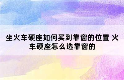 坐火车硬座如何买到靠窗的位置 火车硬座怎么选靠窗的